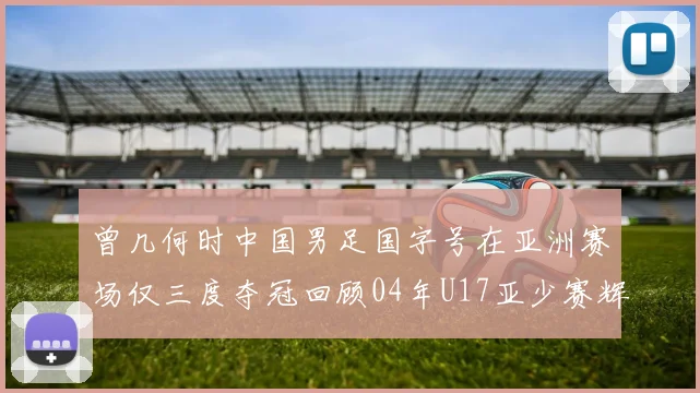 曾几何时中国男足国字号在亚洲赛场仅三度夺冠回顾04年U17亚少赛辉煌时刻