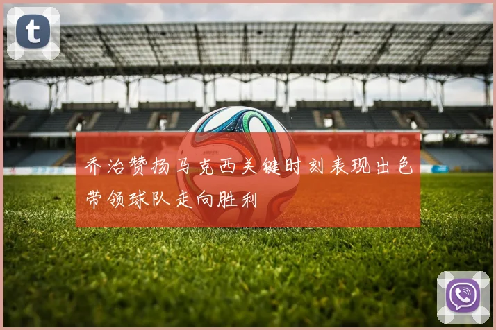 乔治赞扬马克西关键时刻表现出色带领球队走向胜利