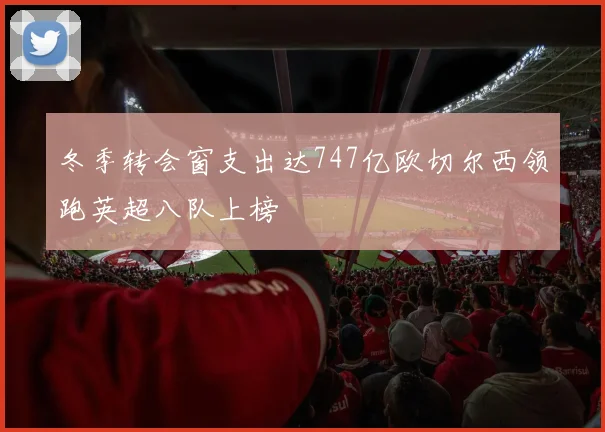 冬季转会窗支出达747亿欧切尔西领跑英超八队上榜