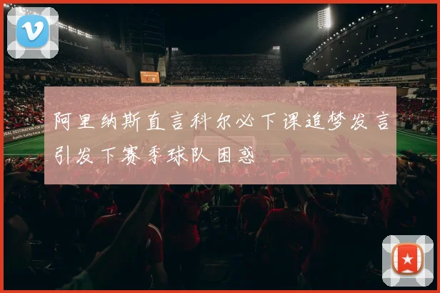 阿里纳斯直言科尔必下课追梦发言引发下赛季球队困惑