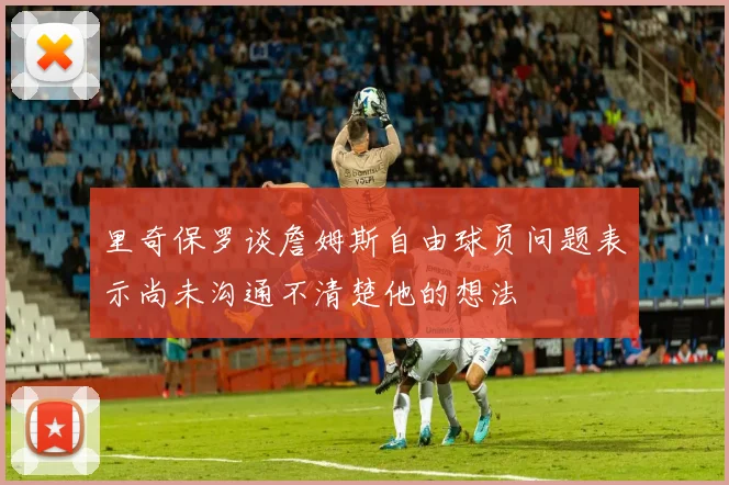 里奇保罗谈詹姆斯自由球员问题表示尚未沟通不清楚他的想法