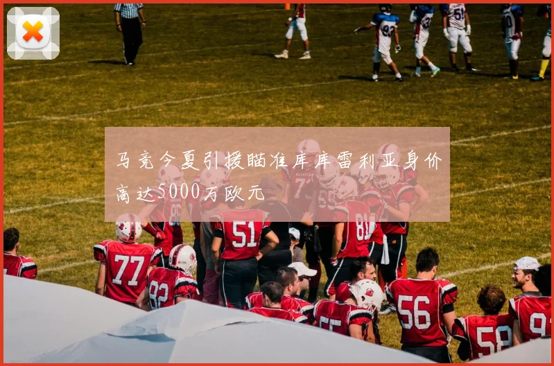 马竞今夏引援瞄准库库雷利亚身价高达5000万欧元