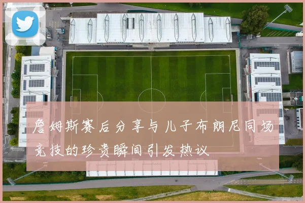 詹姆斯赛后分享与儿子布朗尼同场竞技的珍贵瞬间引发热议