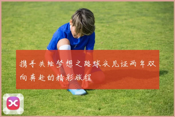 携手共绘梦想之路球衣见证两年双向奔赴的精彩旅程