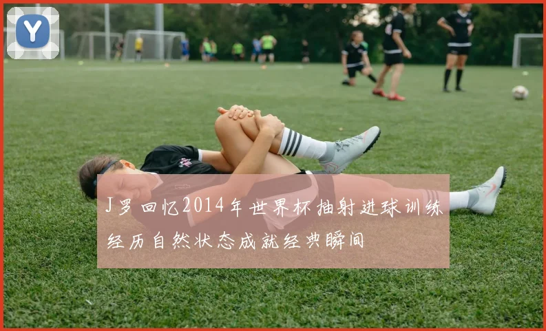 J罗回忆2014年世界杯抽射进球训练经历自然状态成就经典瞬间