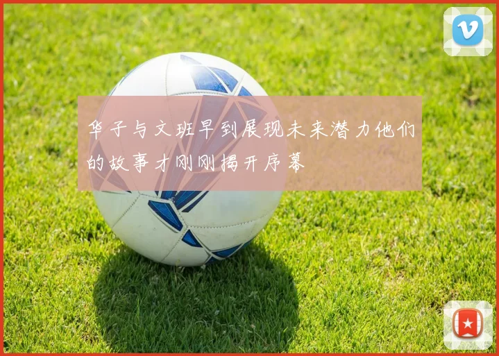 华子与文班早到展现未来潜力他们的故事才刚刚揭开序幕