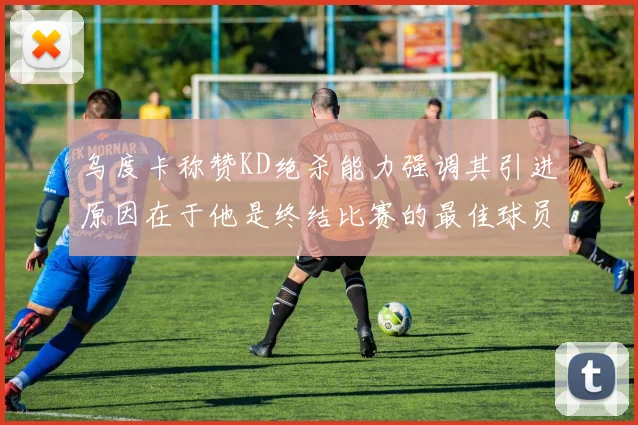 乌度卡称赞KD绝杀能力强调其引进原因在于他是终结比赛的最佳球员