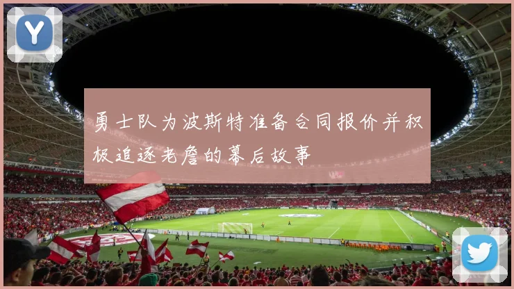 勇士队为波斯特准备合同报价并积极追逐老詹的幕后故事