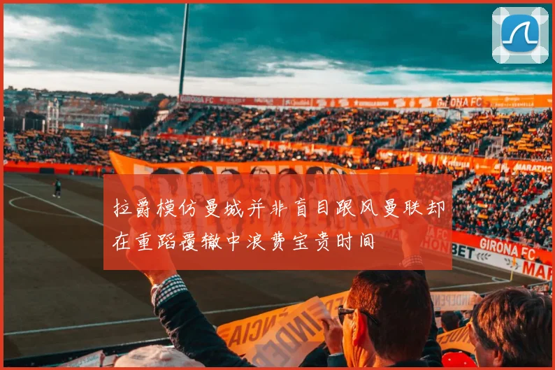 拉爵模仿曼城并非盲目跟风曼联却在重蹈覆辙中浪费宝贵时间