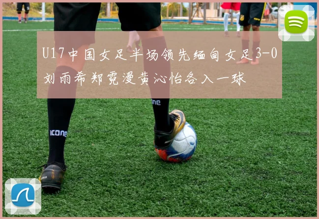 U17中国女足半场领先缅甸女足3-0刘雨希郑霓漫黄沁怡各入一球