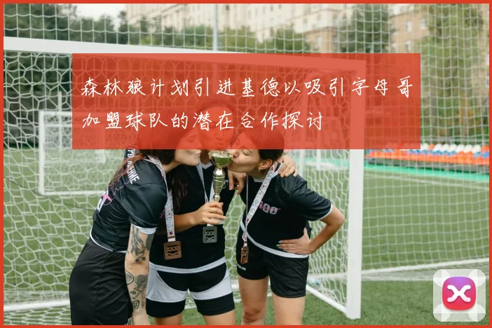 森林狼计划引进基德以吸引字母哥加盟球队的潜在合作探讨